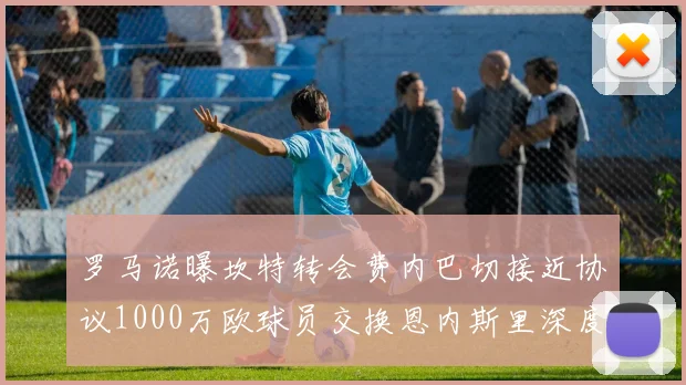 罗马诺曝坎特转会费内巴切接近协议1000万欧球员交换恩内斯里深度分析