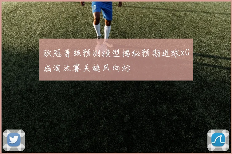 欧冠晋级预测模型揭秘预期进球xG成淘汰赛关键风向标